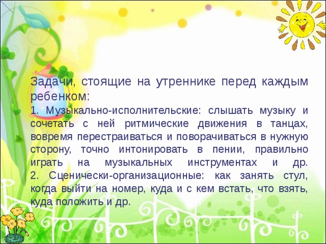 Задачи, стоящие на утреннике перед каждым ребенком:  1. Музыкально-исполнительские: слышать музыку и сочетать с ней ритмические движения в танцах, вовремя перестраиваться и поворачиваться в нужную сторону, точно интонировать в пении, правильно играть на музыкальных инструментах и др.  2. Сценически-организационные: как занять стул, когда выйти на номер, куда и с кем встать, что взять, куда положить и др.  