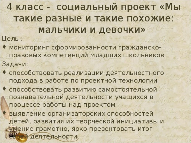4 класс - социальный проект «Мы такие разные и такие похожие: мальчики и девочки» Цель : мониторинг сформированности гражданско-правовых компетенций младших школьников Задачи: способствовать реализации деятельностного подхода в работе по проектной технологии способствовать развитию самостоятельной познавательной деятельности учащихся в процессе работы над проектом выявление организаторских способностей детей, развития их творческой инициативы и умение грамотно, ярко презентовать итог своей деятельности. 