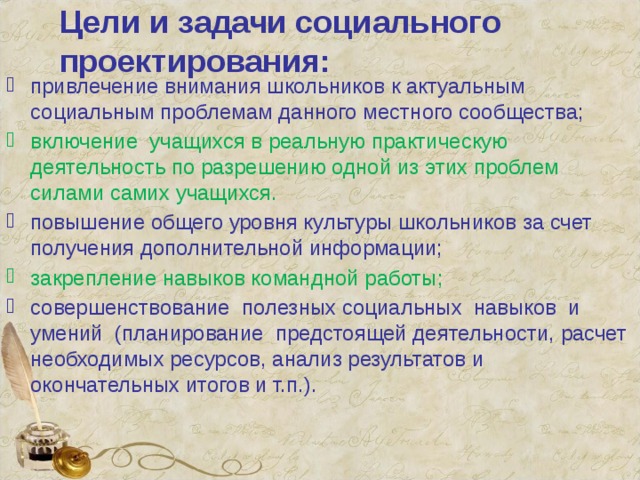 Цели и задачи социального проектирования: привлечение внимания школьников к актуальным социальным проблемам данного местного сообщества; включение учащихся в реальную практическую деятельность по разрешению одной из этих проблем силами самих учащихся. повышение общего уровня культуры школьников за счет получения дополнительной информации; закрепление навыков командной работы; совершенствование полезных социальных навыков и умений (планирование предстоящей деятельности, расчет необходимых ресурсов, анализ результатов и окончательных итогов и т.п.). 