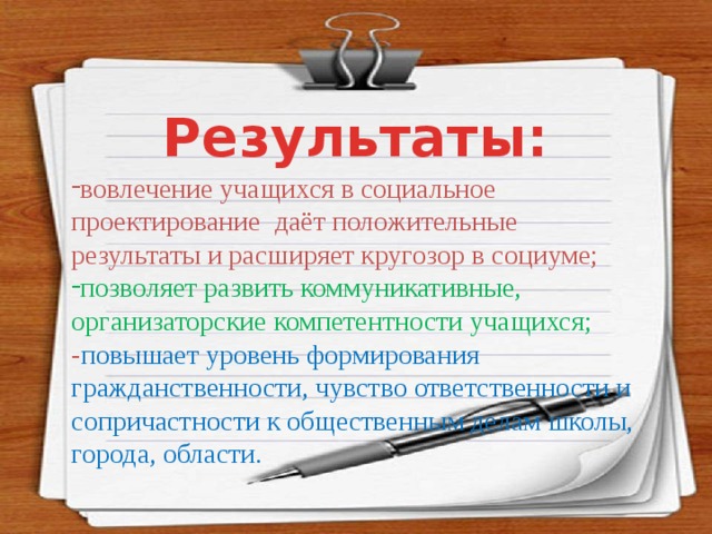 Результаты: вовлечение учащихся в социальное проектирование даёт положительные результаты и расширяет кругозор в социуме; позволяет развить коммуникативные, организаторские компетентности учащихся; - повышает уровень формирования гражданственности, чувство ответственности и сопричастности к общественным делам школы, города, области. 