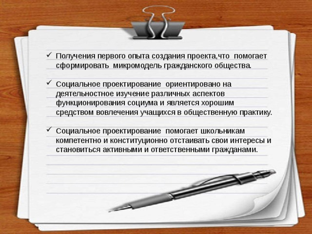 Получения первого опыта создания проекта,что помогает сформировать микромодель гражданского общества. Социальное проектирование ориентировано на деятельностное изучение различных аспектов функционирования социума и является хорошим средством вовлечения учащихся в общественную практику. Социальное проектирование помогает школьникам компетентно и конституционно отстаивать свои интересы и становиться активными и ответственными гражданами. 