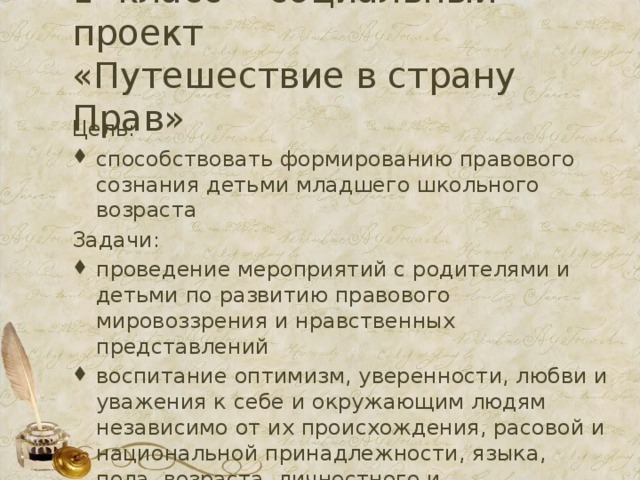 1 класс - социальный проект  «Путешествие в страну Прав» Цель: способствовать формированию правового сознания детьми младшего школьного возраста Задачи: проведение мероприятий с родителями и детьми по развитию правового мировоззрения и нравственных представлений воспитание оптимизм, уверенности, любви и уважения к себе и окружающим людям независимо от их происхождения, расовой и национальной принадлежности, языка, пола, возраста, личностного и поведенческого своеобразия, в том числе внешнего облика и физических недостатков. 