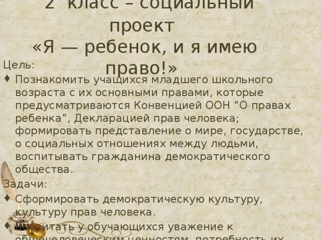  2 класс – социальный проект  «Я — ребенок, и я имею право!» Цель: Познакомить учащихся младшего школьного возраста с их основными правами, которые предусматриваются Конвенцией ООН “О правах ребенка”, Декларацией прав человека; формировать представление о мире, государстве, о социальных отношениях между людьми, воспитывать гражданина демократического общества. Задачи: Сформировать демократическую культуру, культуру прав человека. Воспитать у обучающихся уважение к общечеловеческим ценностям, потребность их утверждения в обществе  
