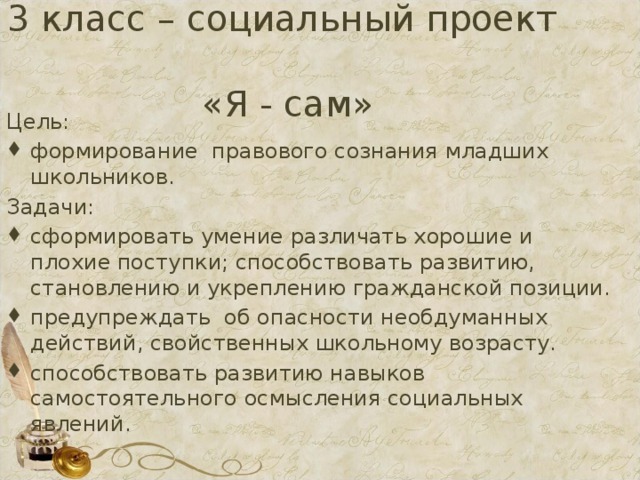 3 класс – социальный проект  «Я - сам» Цель: формирование правового сознания младших школьников. Задачи: сформировать умение различать хорошие и плохие поступки; способствовать развитию, становлению и укреплению гражданской позиции. предупреждать об опасности необдуманных действий, свойственных школьному возрасту. способствовать развитию навыков самостоятельного осмысления социальных явлений. 