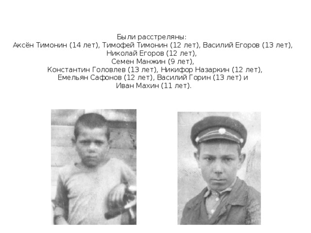   Были расстреляны:  Аксён Тимонин (14 лет), Тимофей Тимонин (12 лет), Василий Егоров (13 лет), Николай Егоров (12 лет),  Семен Манжин (9 лет),  Константин Головлев (13 лет), Никифор Назаркин (12 лет),  Емельян Сафонов (12 лет), Василий Горин (13 лет) и  Иван Махин (11 лет).   