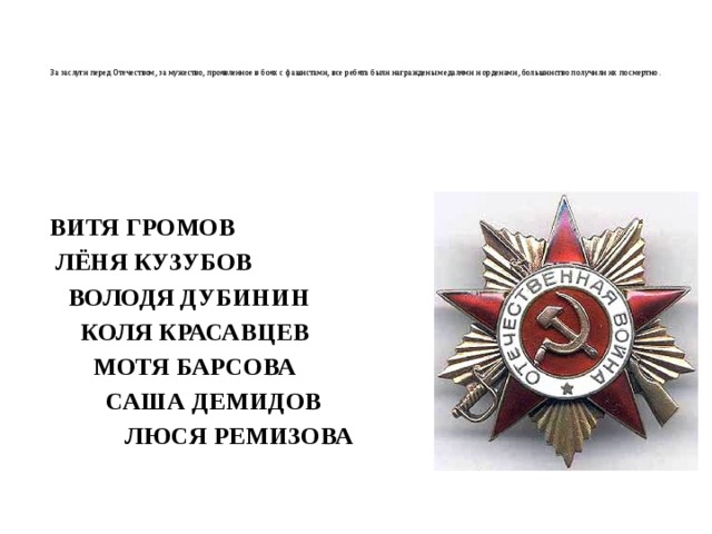    За заслуги перед Отечеством, за мужество, проявленное в боях с фашистами, все ребята были награждены медалями и орденами, большинство получили их посмертно.       ВИТЯ ГРОМОВ  ЛЁНЯ КУЗУБОВ  ВОЛОДЯ ДУБИНИН  КОЛЯ КРАСАВЦЕВ  МОТЯ БАРСОВА  САША ДЕМИДОВ  ЛЮСЯ РЕМИЗОВА    