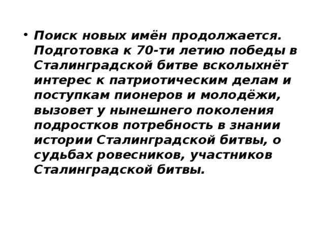 Поиск новых имён продолжается. Подготовка к 70-ти летию победы в Сталинградской битве всколыхнёт интерес к патриотическим делам и поступкам пионеров и молодёжи, вызовет у нынешнего поколения подростков потребность в знании истории Сталинградской битвы, о судьбах ровесников, участников Сталинградской битвы. 