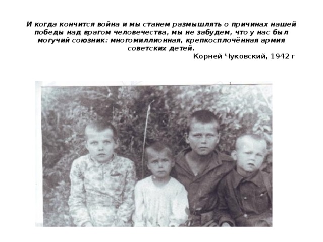 И когда кончится война и мы станем размышлять о причинах нашей победы над врагом человечества, мы не забудем, что у нас был могучий союзник: многомиллионная, крепкосплочённая армия советских детей.   Корней Чуковский, 1942 г   
