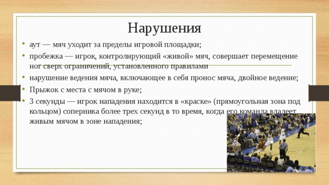 Нарушения аут — мяч уходит за пределы игровой площадки; пробежка — игрок, контролирующий «живой» мяч, совершает перемещение ног сверх ограничений, установленного правилами нарушение ведения мяча, включающее в себя пронос мяча, двойное ведение; Прыжок с места с мячом в руке; 3 секунды — игрок нападения находится в «краске» (прямоугольная зона под кольцом) соперника более трех секунд в то время, когда его команда владеет живым мячом в зоне нападения; 