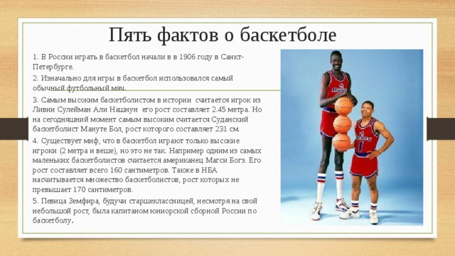 Пять фактов о баскетболе 1. В России играть в баскетбол начали в в 1906 году в Санкт-Петербурге. 2. Изначально для игры в баскетбол использовался самый обычный футбольный мяч. 3. Самым высоким баскетболистом в истории считается игрок из Ливии Сулейман Али Нашнун его рост составляет 2.45 метра. Но на сегодняшний момент самым высоким считается Суданский баскетболист Мануте Бол, рост которого составляет 231 см. 4. Существует миф, что в баскетбол играют только высокие игроки (2 метра и веше), но это не так. Например одним из самых маленьких баскетболистов считается американец Магси Богз. Его рост составляет всего 160 сантиметров. Также в НБА насчитывается множество баскетболистов, рост которых не превышает 170 сантиметров. 5. Певица Земфира, будучи старшеклассницей, несмотря на свой небольшой рост, была капитаном юниорской сборной России по баскетболу . 