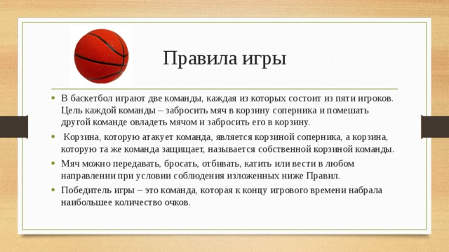 Правила игры В баскетбол играют две команды, каждая из которых состоит из пяти игроков. Цель каждой команды – забросить мяч в корзину соперника и помешать другой команде овладеть мячом и забросить его в корзину.  Корзина, которую атакует команда, является корзиной соперника, а корзина, которую та же команда защищает, называется собственной корзиной команды. Мяч можно передавать, бросать, отбивать, катить или вести в любом направлении при условии соблюдения изложенных ниже Правил. Победитель игры – это команда, которая к концу игрового времени набрала наибольшее количество очков. 