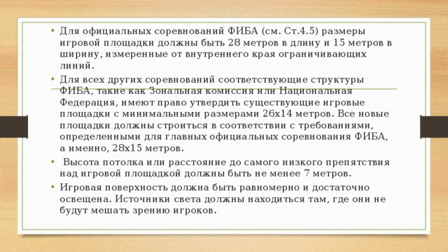 Для официальных соревнований ФИБА (см. Ст.4.5) размеры игровой площадки должны быть 28 метров в длину и 15 метров в ширину, измеренные от внутреннего края ограничивающих линий. Для всех других соревнований соответствующие структуры ФИБА, такие как Зональная комиссия или Национальная Федерация, имеют право утвердить существующие игровые площадки с минимальными размерами 26х14 метров. Все новые площадки должны строиться в соответствии с требованиями, определенными для главных официальных соревнования ФИБА, а именно, 28х15 метров.  Высота потолка или расстояние до самого низкого препятствия над игровой площадкой должны быть не менее 7 метров. Игровая поверхность должна быть равномерно и достаточно освещена. Источники света должны находиться там, где они не будут мешать зрению игроков. 