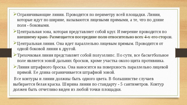 Ограничивающие линии. Проводятся по периметру всей площадки. Линии, которые идут по ширине, называются лицевыми прямыми, а те, что по длине поля - боковыми. Центральная зона, которая представляет собой круг. Измерение проводится по внешнему краю. Размещается посередине поля относительно всех 4-х его сторон. Центральная линия. Она идет параллельно лицевым прямым. Проводится от одной боковой линии к другой. Трехочковая линия представляет собой полуэллипс. По сути, все баскетбольное поле является зоной дальних бросков, кроме участка около щита противника. Линия штрафного броска. Она наносится на поверхность параллельно лицевой прямой. Ее длина ограничивается штрафной зоной.  Все контуры и линии должны быть одного цвета. В большинстве случаев выбирается белая краска. Ширина линии по стандарту - 5 сантиметров. Контур должен быть отчетливо виден из любой точки площадки. 