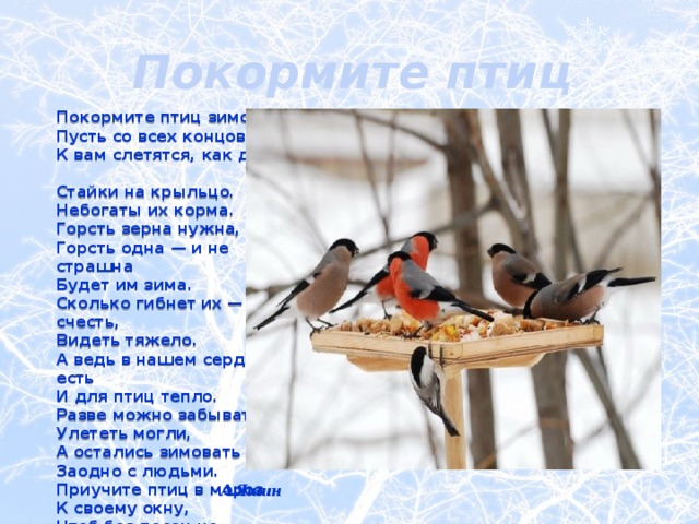 Покормите птиц зимой! Покормите птиц зимой!  Пусть со всех концов  К вам слетятся, как домой,  Стайки на крыльцо.  Небогаты их корма.  Горсть зерна нужна,  Горсть одна — и не страшна  Будет им зима.  Сколько гибнет их — не счесть,  Видеть тяжело.  А ведь в нашем сердце есть  И для птиц тепло.  Разве можно забывать:  Улететь могли,  А остались зимовать  Заодно с людьми.  Приучите птиц в мороз  К своему окну,  Чтоб без песен не пришлось  Нам встречать весну! А.Яшин 