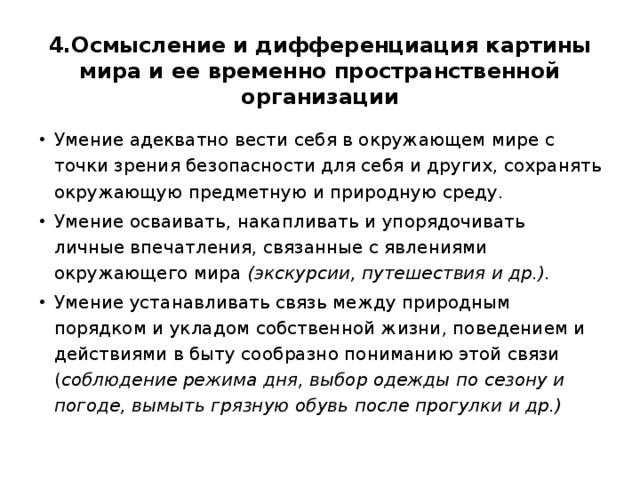 4.Осмысление и дифференциация картины мира и ее временно пространственной организации Умение адекватно вести себя в окружающем мире с точки зрения безопасности для себя и других, сохранять окружающую предметную и природную среду. Умение осваивать, накапливать и упорядочивать личные впечатления, связанные с явлениями окружающего мира (экскурсии, путешествия и др.). Умение устанавливать связь между природным порядком и укладом собственной жизни, поведением и действиями в быту сообразно пониманию этой связи ( соблюдение режима дня, выбор одежды по сезону и погоде, вымыть грязную обувь после прогулки и др.) 