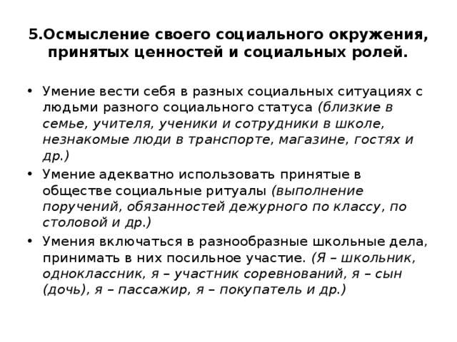 5.Осмысление своего социального окружения, принятых ценностей и социальных ролей. Умение вести себя в разных социальных ситуациях с людьми разного социального статуса (близкие в семье, учителя, ученики и сотрудники в школе, незнакомые люди в транспорте, магазине, гостях и др.) Умение адекватно использовать принятые в обществе социальные ритуалы (выполнение поручений, обязанностей дежурного по классу, по столовой и др.) Умения включаться в разнообразные школьные дела, принимать в них посильное участие. (Я – школьник, одноклассник, я – участник соревнований, я – сын (дочь), я – пассажир, я – покупатель и др.) 