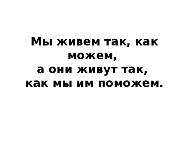 Мы живем так, как можем,  а они живут так,  как мы им поможем. 