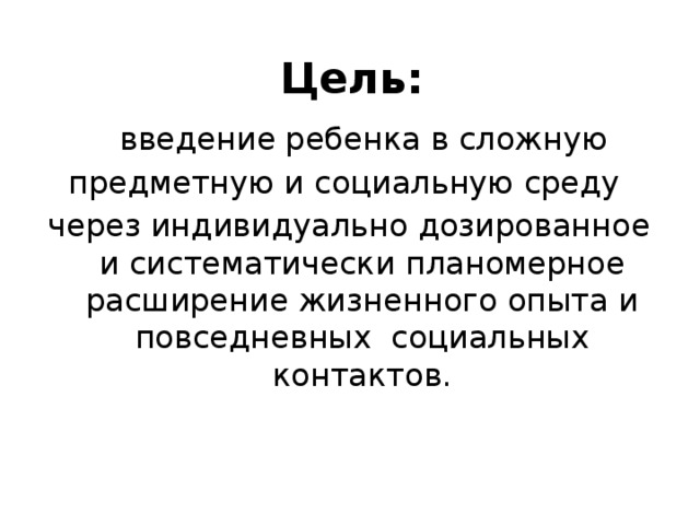 Цель:  введение ребенка в сложную предметную и социальную среду через индивидуально дозированное и систематически планомерное расширение жизненного опыта и повседневных социальных контактов. 