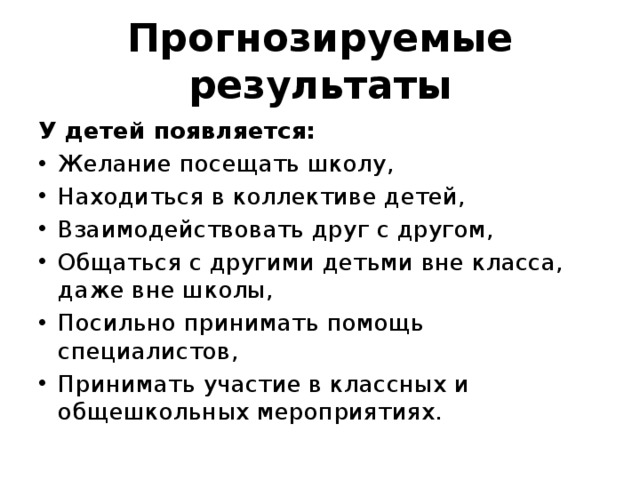 Прогнозируемые результаты У детей появляется: Желание посещать школу, Находиться в коллективе детей, Взаимодействовать друг с другом, Общаться с другими детьми вне класса, даже вне школы, Посильно принимать помощь специалистов, Принимать участие в классных и общешкольных мероприятиях. 