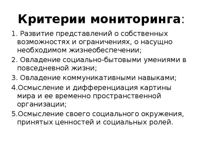  Критерии мониторинга : 1. Развитие представлений о собственных возможностях и ограничениях, о насущно необходимом жизнеобеспечении; 2. Овладение социально-бытовыми умениями в повседневной жизни; 3. Овладение коммуникативными навыками; 4.Осмысление и дифференциация картины мира и ее временно пространственной организации; 5.Осмысление своего социального окружения, принятых ценностей и социальных ролей. 