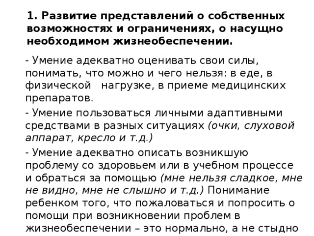 1. Развитие представлений о собственных возможностях и ограничениях, о насущно необходимом жизнеобеспечении.     - Умение адекватно оценивать свои силы, понимать, что можно и чего нельзя: в еде, в физической нагрузке, в приеме медицинских препаратов.  Умение пользоваться личными адаптивными средствами в разных ситуациях (очки, слуховой аппарат, кресло и т.д.)  Умение адекватно описать возникшую проблему со здоровьем или в учебном процессе и обраться за помощью (мне нельзя сладкое, мне не видно, мне не слышно и т.д.) Понимание ребенком того, что пожаловаться и попросить о помощи при возникновении проблем в жизнеобеспечении – это нормально, а не стыдно и не унизительно. 