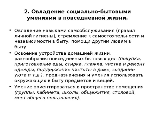 2. Овладение социально-бытовыми умениями в повседневной жизни. Овладение навыками самообслуживания (правил личной гигиены), стремление к самостоятельности и независимости в быту, помощи другим людям в быту. Освоение устройства домашней жизни, разнообразия повседневных бытовых дел (покупка, приготовление еды, стирка, глажка, чистка и ремонт одежды, поддержание чистоты в доме, создание уюта и т.д.), предназначения и умения использовать окружающих в быту предметов и вещей. Умение ориентироваться в пространстве помещения (группы, кабинета, школы, общежития, столовой, мест общего пользования). 