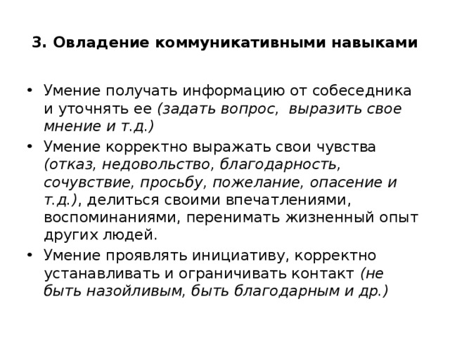 3. Овладение коммуникативными навыками Умение получать информацию от собеседника и уточнять ее (задать вопрос, выразить свое мнение и т.д.) Умение корректно выражать свои чувства (отказ, недовольство, благодарность, сочувствие, просьбу, пожелание, опасение и т.д.) , делиться своими впечатлениями, воспоминаниями, перенимать жизненный опыт других людей. Умение проявлять инициативу, корректно устанавливать и ограничивать контакт (не быть назойливым, быть благодарным и др.) 