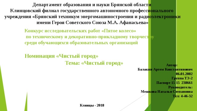 Департамент образования и науки Брянской области Клинцовский филиал государственного автономного профессионального  учреждения «Брянский техникум энергомашиностроения и радиоэлектроники  имени Героя Советского Союза М.А. Афанасьева» Конкурс исследовательских работ «Пятое колесо»  по техническому и декоративно-прикладному творчеству среди обучающихся образовательных организаций  Номинация «Чистый город» Тема: «Чистый город» Автор: Балакин Артем Константинович 06.01.2002  Группа ТЭ-2 Паспорт 15 15 238661 Руководитель: Мешкова Наталья Степановна Тел: 4-46-32 Клинцы - 2018 