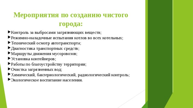 Мероприятия по созданию чистого города: Контроль за выбросами загрязняющих веществ; Режимно-наладочные испытания котлов во всех котельных; Технический осмотр автотранспорта; Диагностика транспортных средств; Маршруты движения мусоровозов; Установка контейнеров; Работы по благоустройству территории; Очистка загрязненных вод; Химический, бактериологический, радиологический контроль; Экологическое воспитание населения. 