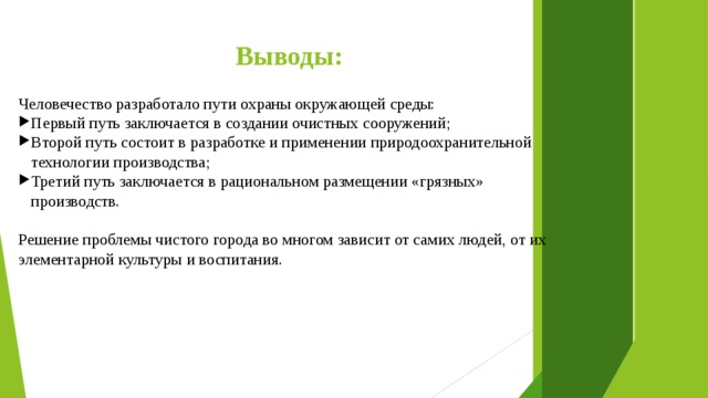 Выводы: Человечество разработало пути охраны окружающей среды: Первый путь заключается в создании очистных сооружений; Второй путь состоит в разработке и применении природоохранительной технологии производства; Третий путь заключается в рациональном размещении «грязных» производств. Решение проблемы чистого города во многом зависит от самих людей, от их элементарной культуры и воспитания. 