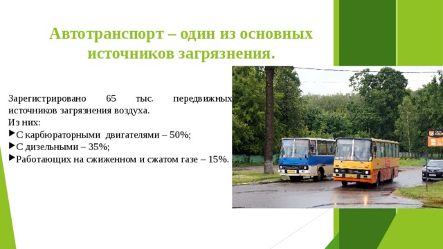 Автотранспорт – один из основных источников загрязнения. Зарегистрировано 65 тыс. передвижных источников загрязнения воздуха. Из них: С карбюраторными двигателями – 50%; С дизельными – 35%; Работающих на сжиженном и сжатом газе – 15%. 