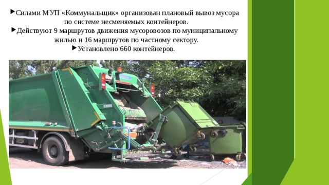 Силами МУП «Коммунальщик» организован плановый вывоз мусора по системе несменяемых контейнеров. Действуют 9 маршрутов движения мусоровозов по муниципальному жилью и 16 маршрутов по частному сектору. Установлено 660 контейнеров. 