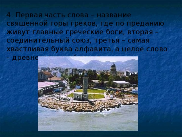 4. Первая часть слова – название священной горы греков, где по преданию живут главные греческие боги, вторая – соединительный союз, третья – самая хвастливая буква алфавита , а целое слово – древнегреческий город. 