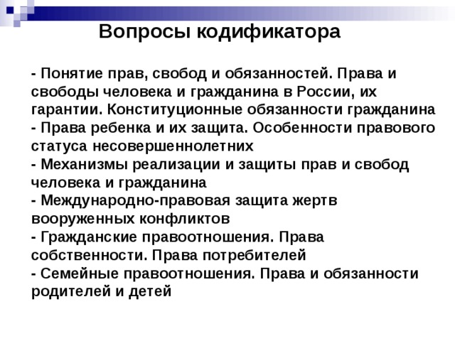 Вопросы кодификатора - Понятие прав, свобод и обязанностей. Права и свободы человека и гражданина в России, их гарантии. Конституционные обязанности гражданина - Права ребенка и их защита. Особенности правового статуса несовершеннолетних - Механизмы реализации и защиты прав и свобод человека и гражданина - Международно-правовая защита жертв вооруженных конфликтов - Гражданские правоотношения. Права собственности. Права потребителей - Семейные правоотношения. Права и обязанности родителей и детей 