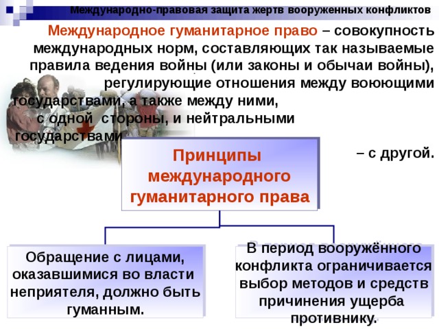 Международно-правовая защита жертв вооруженных конфликтов Международное гуманитарное право – совокупность международных норм, составляющих так называемые правила ведения войны (или законы и обычаи войны), регулирующие отношения между воюющими государствами, а также между ними, с одной стороны, и нейтральными государствами – с другой. Принципы международного гуманитарного права Обращение с лицами, оказавшимися во власти неприятеля, должно быть гуманным. В период вооружённого конфликта ограничивается выбор методов и средств причинения ущерба противнику. 