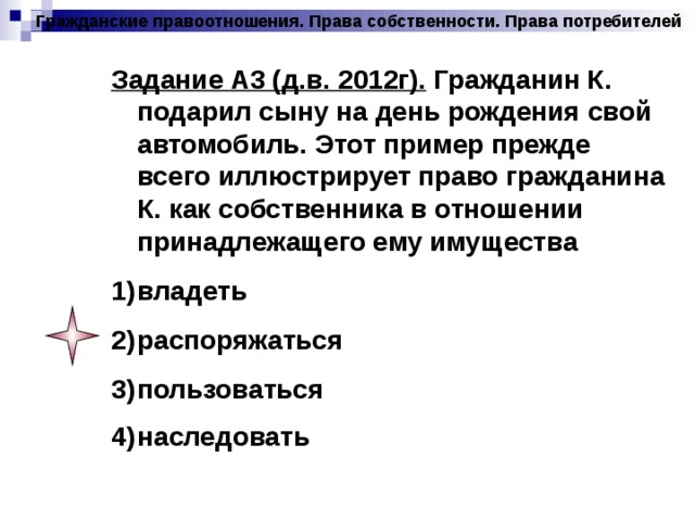 Гражданские правоотношения. Права собственности. Права потребителей Задание А3 (д.в. 2012г). Гражданин К. подарил сыну на день рождения свой автомобиль. Этот пример прежде всего иллюстрирует право гражданина К. как собственника в отношении принадлежащего ему имущества владеть распоряжаться пользоваться наследовать  