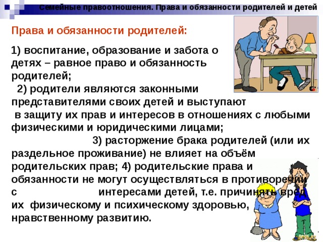Семейные правоотношения. Права и обязанности родителей и детей Права и обязанности родителей: 1) воспитание, образование и забота о детях – равное право и обязанность родителей; 2) родители являются законными представителями своих детей и выступают в защиту их прав и интересов в отношениях с любыми физическими и юридическими лицами; 3) расторжение брака родителей (или их раздельное проживание) не влияет на объём родительских прав; 4) родительские права и обязанности не могут осуществляться в противоречии с интересами детей, т.е. причинять вред их физическому и психическому здоровью, нравственному развитию. 