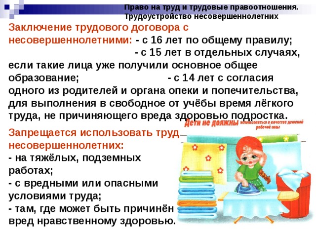 Право на труд и трудовые правоотношения. Трудоустройство несовершеннолетних Заключение трудового договора с несовершеннолетними: - с 16 лет по общему правилу; - с 15 лет в отдельных случаях, если такие лица уже получили основное общее образование; - с 14 лет с согласия одного из родителей и органа опеки и попечительства, для выполнения в свободное от учёбы время лёгкого труда, не причиняющего вреда здоровью подростка. Запрещается использовать труд несовершеннолетних: - на тяжёлых, подземных работах; - с вредными или опасными условиями труда; - там, где может быть причинён вред нравственному здоровью. 