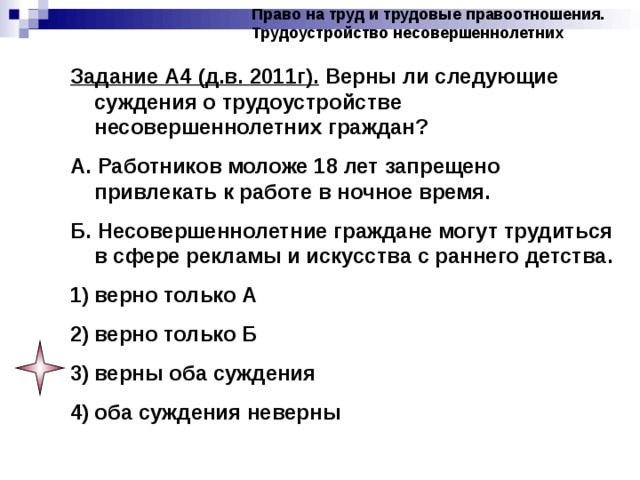 Право на труд и трудовые правоотношения. Трудоустройство несовершеннолетних Задание А4 (д.в. 2011г). Верны ли следующие суждения о трудоустройстве несовершеннолетних граждан? А. Работников моложе 18 лет запрещено привлекать к работе в ночное время. Б. Несовершеннолетние граждане могут трудиться в сфере рекламы и искусства с раннего детства. верно только А верно только Б верны оба суждения оба суждения неверны 