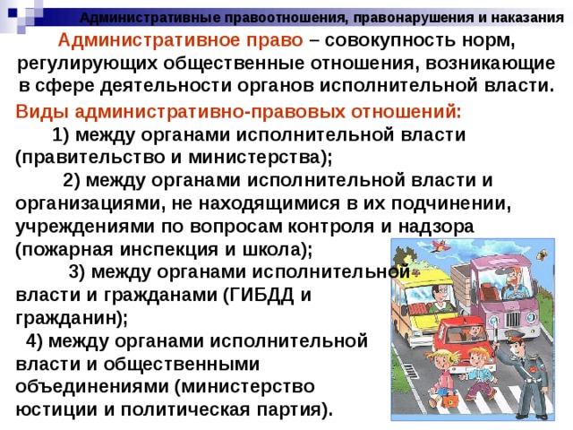 Административные правоотношения, правонарушения и наказания Административное право – совокупность норм, регулирующих общественные отношения, возникающие в сфере деятельности органов исполнительной власти. Виды административно-правовых отношений: 1) между органами исполнительной власти (правительство и министерства); 2) между органами исполнительной власти и организациями, не находящимися в их подчинении, учреждениями по вопросам контроля и надзора (пожарная инспекция и школа); 3) между органами исполнительной власти и гражданами (ГИБДД и гражданин); 4) между органами исполнительной власти и общественными объединениями (министерство юстиции и политическая партия). 