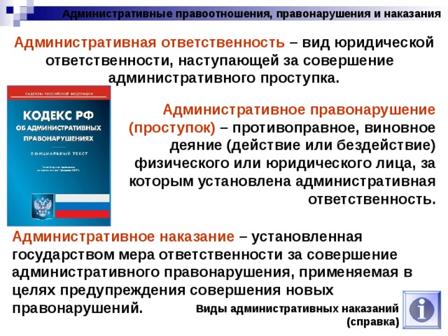 Административные правоотношения, правонарушения и наказания Административная ответственность – вид юридической ответственности, наступающей за совершение административного проступка. Административное правонарушение (проступок) – противоправное, виновное деяние (действие или бездействие) физического или юридического лица, за которым установлена административная ответственность. Административное наказание – установленная государством мера ответственности за совершение административного правонарушения, применяемая в целях предупреждения совершения новых правонарушений. Виды административных наказаний (справка) 