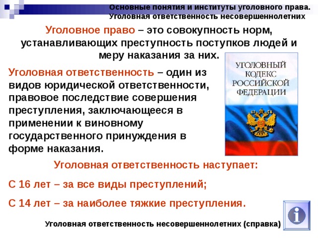Основные понятия и институты уголовного права. Уголовная ответственность несовершеннолетних Уголовное право – это совокупность норм, устанавливающих преступность поступков людей и меру наказания за них. Уголовная ответственность – один из видов юридической ответственности, правовое последствие совершения преступления, заключающееся в применении к виновному государственного принуждения в форме наказания. Уголовная ответственность наступает: С 16 лет – за все виды преступлений; С 14 лет – за наиболее тяжкие преступления. Уголовная ответственность несовершеннолетних (справка) 