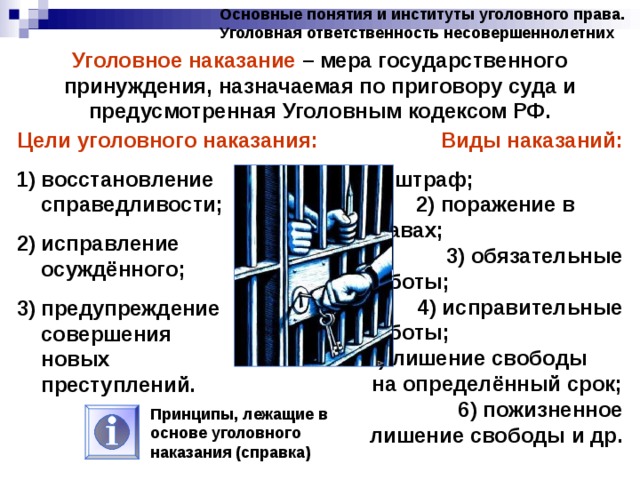 Основные понятия и институты уголовного права. Уголовная ответственность несовершеннолетних Уголовное наказание – мера государственного принуждения, назначаемая по приговору суда и предусмотренная Уголовным кодексом РФ. Цели уголовного наказания: Виды наказаний: восстановление справедливости; исправление осуждённого; предупреждение совершения новых преступлений. 1) штраф; 2) поражение в правах; 3) обязательные работы; 4) исправительные работы; 5) лишение свободы на определённый срок; 6) пожизненное лишение свободы и др. Принципы, лежащие в основе уголовного наказания (справка) 