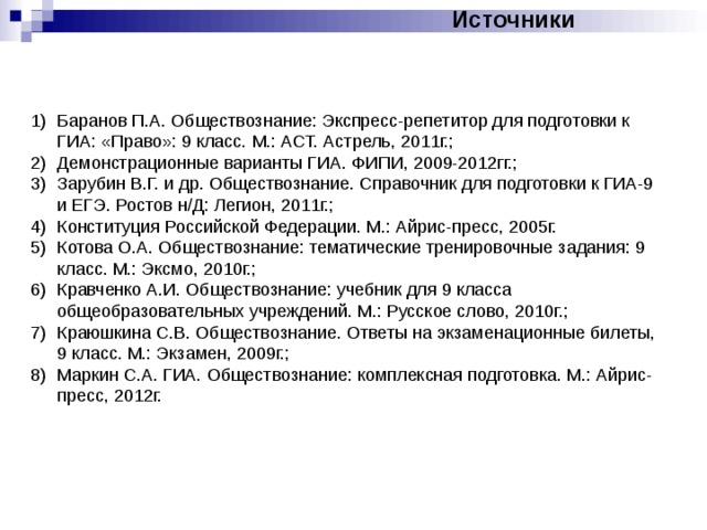 Источники Баранов П.А. Обществознание: Экспресс-репетитор для подготовки к ГИА: «Право»: 9 класс. М.: АСТ. Астрель, 2011г.; Демонстрационные варианты ГИА. ФИПИ, 2009-2012гг.; Зарубин В.Г. и др. Обществознание. Справочник для подготовки к ГИА-9 и ЕГЭ. Ростов н/Д: Легион, 2011г.; Конституция Российской Федерации. М.: Айрис-пресс, 2005г. Котова О.А. Обществознание: тематические тренировочные задания: 9 класс. М.: Эксмо, 2010г.; Кравченко А.И. Обществознание: учебник для 9 класса общеобразовательных учреждений. М.: Русское слово, 2010г.; Краюшкина С.В. Обществознание. Ответы на экзаменационные билеты, 9 класс. М.: Экзамен, 2009г.; Маркин С.А. ГИА. Обществознание: комплексная подготовка. М.: Айрис-пресс, 2012г. 