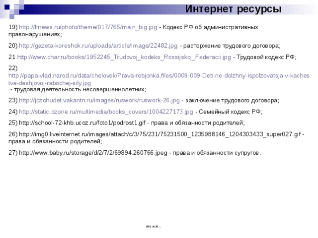 Интернет ресурсы 19) http://lrnews.ru/photo/theme/017/765/main_big.jpg - Кодекс РФ об административных правонарушениях; 20) http://gazeta-koreshok.ru/uploads/article/Image/22482.jpg - расторжение трудового договора; 21 http://www.char.ru/books/1952245_Trudovoj_kodeks_Rossijskoj_Federacii.jpg - Трудовой кодекс РФ; 22) http://papa-vlad.narod.ru/data/chelovek/Prava-rebjonka.files/0009-009-Deti-ne-dolzhny-ispolzovatsja-v-kachestve-deshjovoj-rabochej-sily.jpg - трудовая деятельность несовершеннолетних; 23) http://jozohudet.vakantn.ru/images/ruswork/ruswork-26.jpg - заключение трудового договора; 24) http://static.ozone.ru/multimedia/books_covers/1004227173.jpg - Семейный кодекс РФ; 25) http://school-72-khb.ucoz.ru/foto1/podrost1.gif - права и обязанности родителей; 26) http://img0.liveinternet.ru/images/attach/c/3/75/231/75231500_1235988146_1204303433_super027.gif - права и обязанности родителей; 27) http://www.baby.ru/storage/d/2/7/2/69894.260766.jpeg - права и обязанности супругов. это всё… 