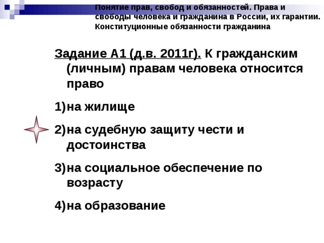 Понятие прав, свобод и обязанностей. Права и свободы человека и гражданина в России, их гарантии. Конституционные обязанности гражданина Задание А1 (д.в. 2011г). К гражданским (личным) правам человека относится право на жилище на судебную защиту чести и достоинства на социальное обеспечение по возрасту на образование 