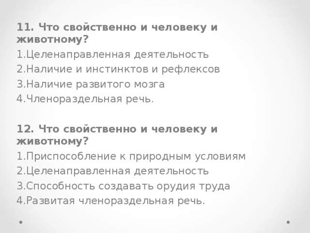 11. Что свойственно и человеку и животному? Целенаправленная деятельность Наличие и инстинктов и рефлексов Наличие развитого мозга Членораздельная речь.  12. Что свойственно и человеку и животному? Приспособление к природным условиям Целенаправленная деятельность Способность создавать орудия труда Развитая членораздельная речь.  