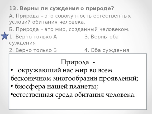 13. Верны ли суждения о природе? А. Природа – это совокупность естественных условий обитания человека. Б. Природа – это мир, созданный человеком. 1. Верно только А 3. Верны оба суждения 2. Верно только Б 4. Оба суждения неверны Природа -  окружающий нас мир во всем бесконечном многообразии проявлений;  биосфера нашей планеты; естественная среда обитания человека. 