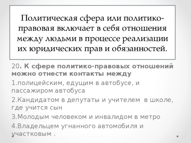 Политическая сфера или политико-правовая включает в себя отношения между людьми в процессе реализации их юридических прав и обязанностей. 19. Что из перечисленного относится к политической сфере общества? Выплата пенсий Выставка картин Съезд партии Продажа акций завода 20 . К сфере политико-правовых отношений можно отнести контакты между полицейским, едущим в автобусе, и пассажиром автобуса Кандидатом в депутаты и учителем в школе, где учится сын Молодым человеком и инвалидом в метро Владельцем угнанного автомобиля и участковым . 