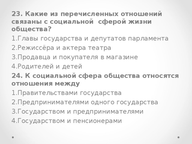 23. Какие из перечисленных отношений связаны с социальной сферой жизни общества? Главы государства и депутатов парламента Режиссёра и актера театра Продавца и покупателя в магазине Родителей и детей 24. К социальной сфера общества относятся отношения между Правительствами государства Предпринимателями одного государства Государством и предпринимателями Государством и пенсионерами 
